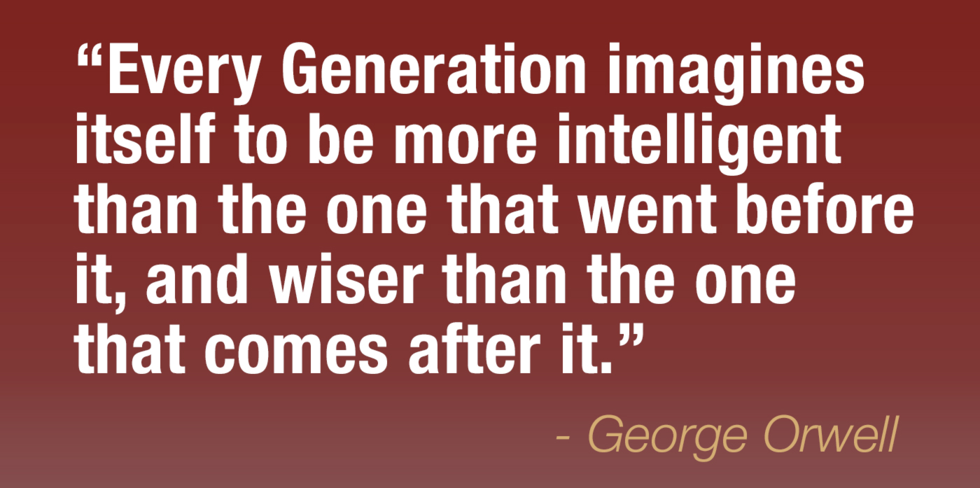 quote by George Orwell. every generation imagines itself to be more intelligent than the one that went before it, and wiser than the one that comes after it.